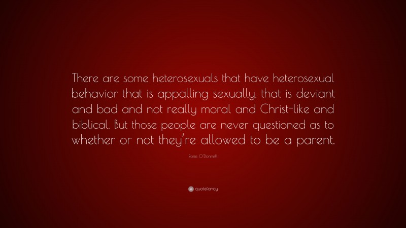 Rosie O'Donnell Quote: “There are some heterosexuals that have heterosexual behavior that is appalling sexually, that is deviant and bad and not really moral and Christ-like and biblical. But those people are never questioned as to whether or not they’re allowed to be a parent.”