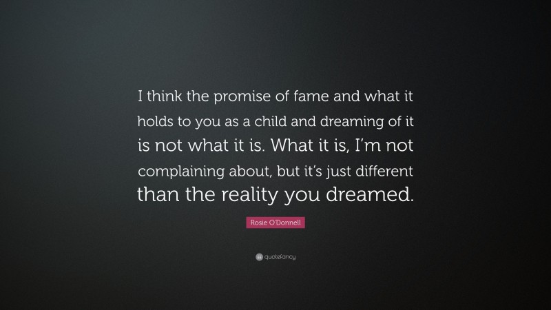 Rosie O'Donnell Quote: “I think the promise of fame and what it holds to you as a child and dreaming of it is not what it is. What it is, I’m not complaining about, but it’s just different than the reality you dreamed.”