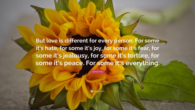 James Frey Quote: “But love is different for every person. For some it’s hate, for some it’s joy, for some it’s fear, for some it’s jealousy, for some it’s torture, for some it’s peace. For some it’s everything.”