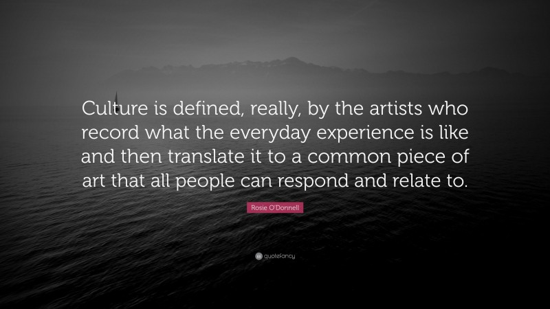 Rosie O'Donnell Quote: “Culture is defined, really, by the artists who record what the everyday experience is like and then translate it to a common piece of art that all people can respond and relate to.”