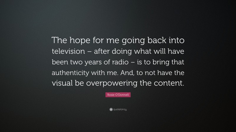 Rosie O'Donnell Quote: “The hope for me going back into television – after doing what will have been two years of radio – is to bring that authenticity with me. And, to not have the visual be overpowering the content.”