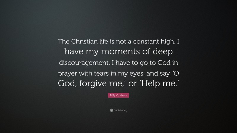 Billy Graham Quote: “The Christian life is not a constant high. I have my moments of deep discouragement. I have to go to God in prayer with tears in my eyes, and say, ‘O God, forgive me,’ or ‘Help me.’”