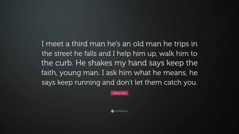 James Frey Quote: “I meet a third man he’s an old man he trips in the street he falls and I help him up, walk him to the curb. He shakes my hand says keep the faith, young man. I ask him what he means, he says keep running and don’t let them catch you.”