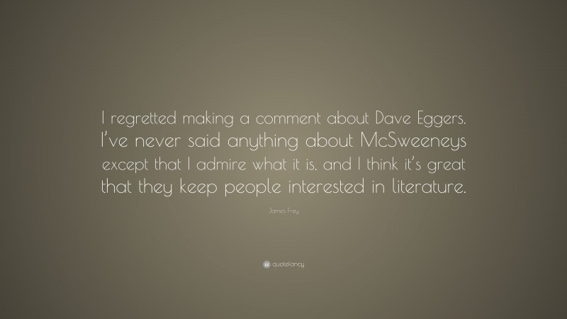 James Frey Quote: “I regretted making a comment about Dave Eggers. I’ve never said anything about McSweeneys except that I admire what it is, and I think it’s great that they keep people interested in literature.”