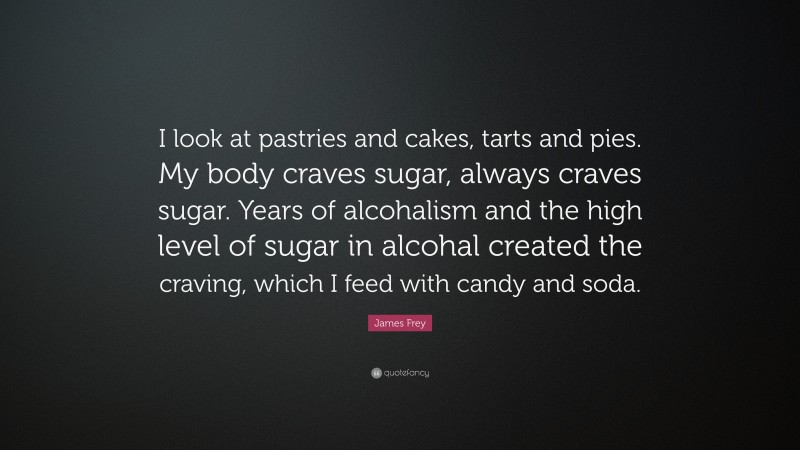 James Frey Quote: “I look at pastries and cakes, tarts and pies. My body craves sugar, always craves sugar. Years of alcohalism and the high level of sugar in alcohal created the craving, which I feed with candy and soda.”
