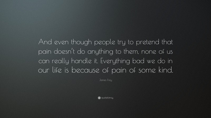 James Frey Quote: “And even though people try to pretend that pain doesn’t do anything to them, none of us can really handle it. Everything bad we do in our life is because of pain of some kind.”