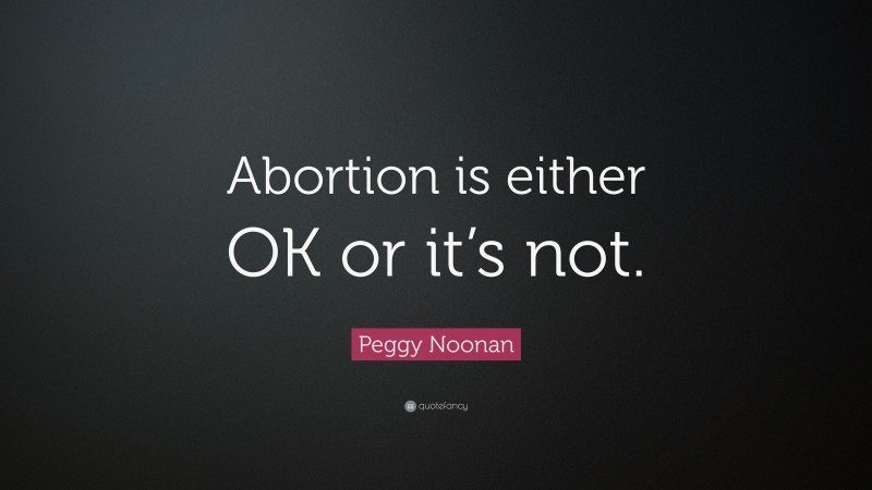 Peggy Noonan Quote: “Abortion is either OK or it’s not.”