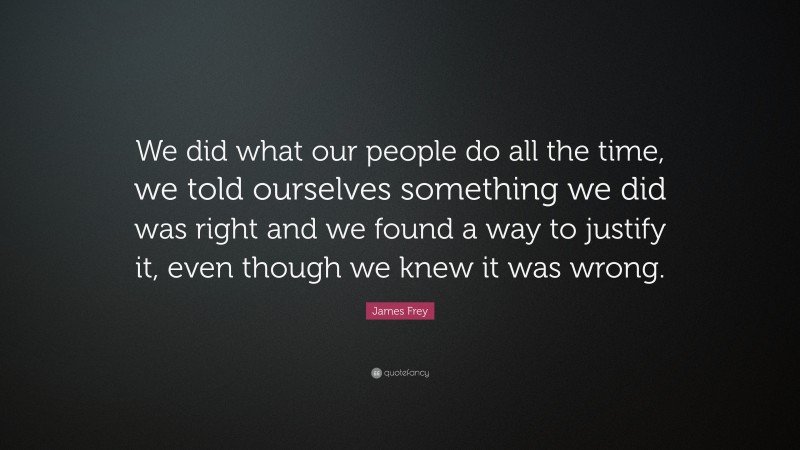 James Frey Quote: “We did what our people do all the time, we told ourselves something we did was right and we found a way to justify it, even though we knew it was wrong.”
