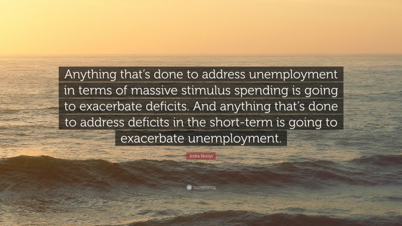 Indra Nooyi Quote: “Anything that’s done to address unemployment in terms of massive stimulus spending is going to exacerbate deficits. And anything that’s done to address deficits in the short-term is going to exacerbate unemployment.”