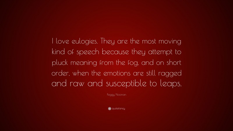Peggy Noonan Quote: “I love eulogies. They are the most moving kind of speech because they attempt to pluck meaning from the fog, and on short order, when the emotions are still ragged and raw and susceptible to leaps.”