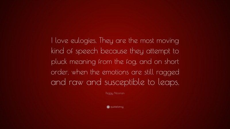 Peggy Noonan Quote: “I love eulogies. They are the most moving kind of speech because they attempt to pluck meaning from the fog, and on short order, when the emotions are still ragged and raw and susceptible to leaps.”