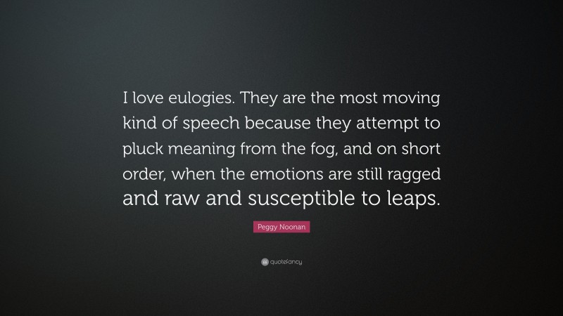 Peggy Noonan Quote: “I love eulogies. They are the most moving kind of speech because they attempt to pluck meaning from the fog, and on short order, when the emotions are still ragged and raw and susceptible to leaps.”