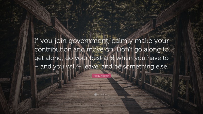 Peggy Noonan Quote: “If you join government, calmly make your contribution and move on. Don’t go along to get along; do your best and when you have to – and you will – leave, and be something else.”