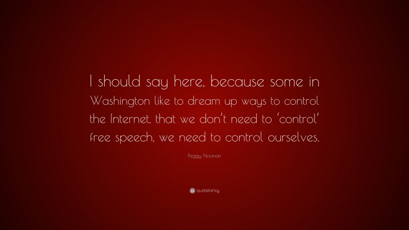 Peggy Noonan Quote: “I should say here, because some in Washington like to dream up ways to control the Internet, that we don’t need to ‘control’ free speech, we need to control ourselves.”