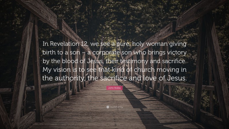John Noble Quote: “In Revelation 12, we see a pure, holy woman giving birth to a son – a corporate son who brings victory by the blood of Jesus, their testimony and sacrifice. My vision is to see that kind of church moving in the authority, the sacrifice and love of Jesus.”