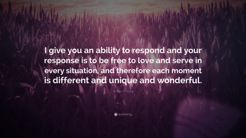 William P. Young Quote: “I give you an ability to respond and your response is to be free to love and serve in every situation, and therefore each moment is different and unique and wonderful.”