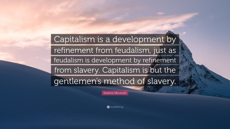 Kwame Nkrumah Quote: “Capitalism is a development by refinement from feudalism, just as feudalism is development by refinement from slavery. Capitalism is but the gentlemen’s method of slavery.”