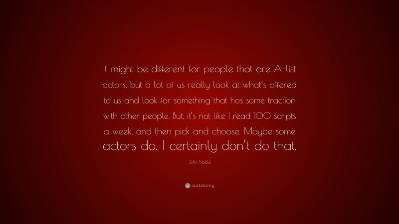 John Noble Quote: “It might be different for people that are A-list actors, but a lot of us really look at what’s offered to us and look for something that has some traction with other people. But, it’s not like I read 100 scripts a week, and then pick and choose. Maybe some actors do. I certainly don’t do that.”