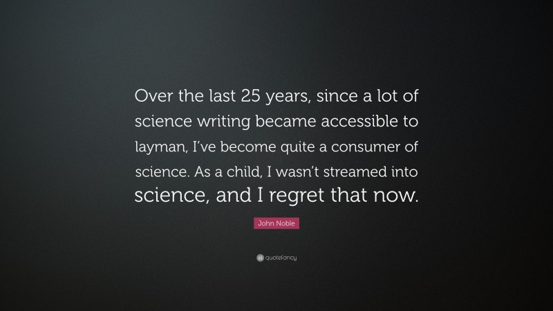 John Noble Quote: “Over the last 25 years, since a lot of science writing became accessible to layman, I’ve become quite a consumer of science. As a child, I wasn’t streamed into science, and I regret that now.”