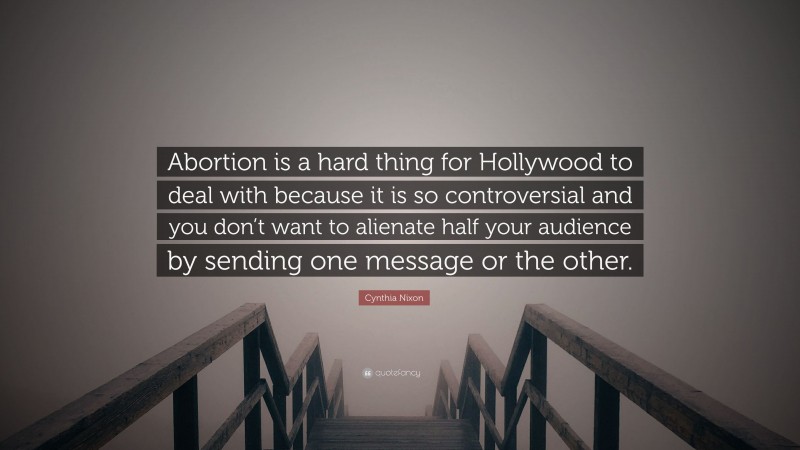 Cynthia Nixon Quote: “Abortion is a hard thing for Hollywood to deal with because it is so controversial and you don’t want to alienate half your audience by sending one message or the other.”