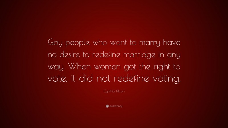 Cynthia Nixon Quote: “Gay people who want to marry have no desire to redefine marriage in any way. When women got the right to vote, it did not redefine voting.”