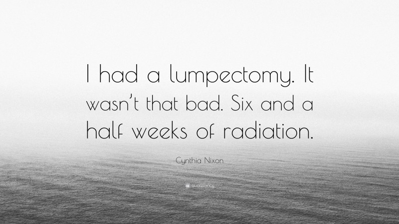 Cynthia Nixon Quote: “I had a lumpectomy. It wasn’t that bad. Six and a half weeks of radiation.”