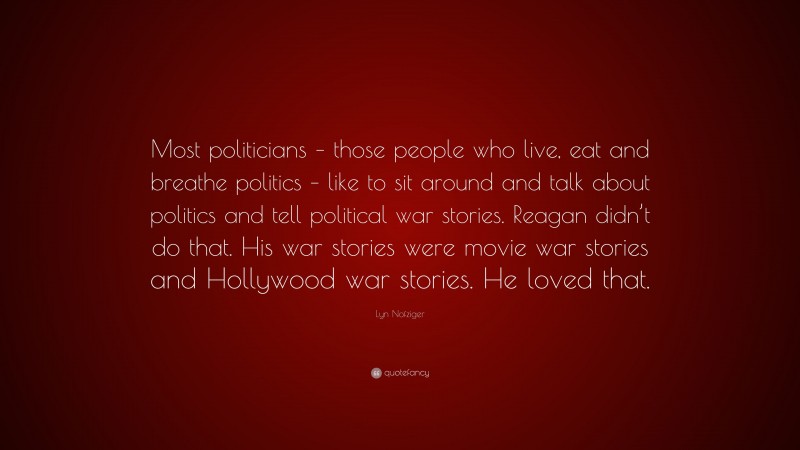 Lyn Nofziger Quote: “Most politicians – those people who live, eat and breathe politics – like to sit around and talk about politics and tell political war stories. Reagan didn’t do that. His war stories were movie war stories and Hollywood war stories. He loved that.”