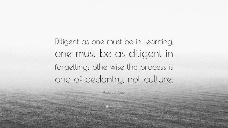 Albert J. Nock Quote: “Diligent as one must be in learning, one must be as diligent in forgetting; otherwise the process is one of pedantry, not culture.”