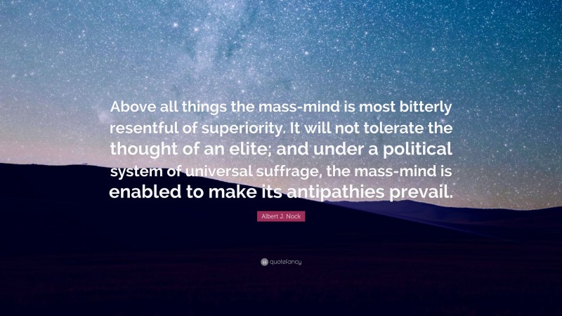 Albert J. Nock Quote: “Above all things the mass-mind is most bitterly resentful of superiority. It will not tolerate the thought of an elite; and under a political system of universal suffrage, the mass-mind is enabled to make its antipathies prevail.”
