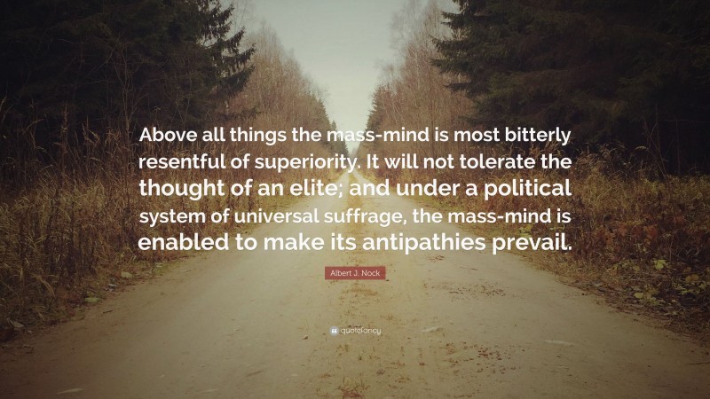 Albert J. Nock Quote: “Above all things the mass-mind is most bitterly resentful of superiority. It will not tolerate the thought of an elite; and under a political system of universal suffrage, the mass-mind is enabled to make its antipathies prevail.”