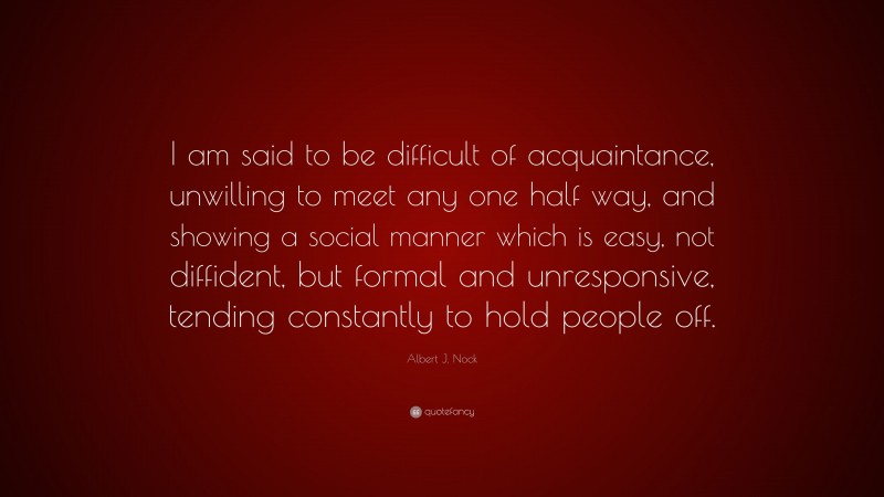 Albert J. Nock Quote: “I am said to be difficult of acquaintance, unwilling to meet any one half way, and showing a social manner which is easy, not diffident, but formal and unresponsive, tending constantly to hold people off.”