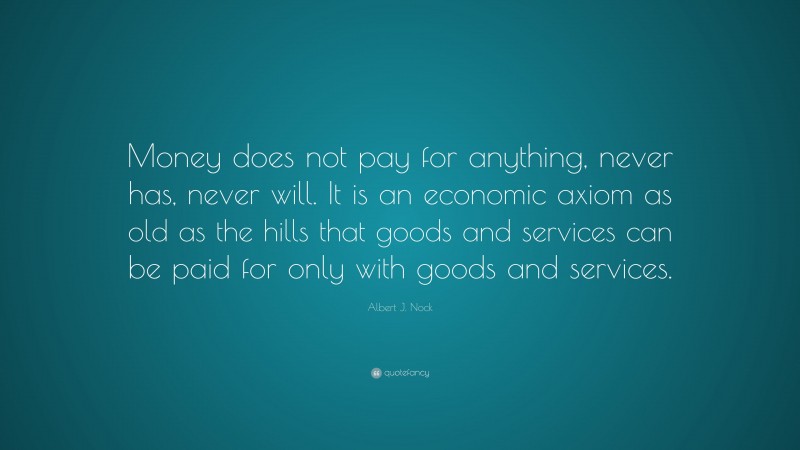 Albert J. Nock Quote: “Money does not pay for anything, never has, never will. It is an economic axiom as old as the hills that goods and services can be paid for only with goods and services.”