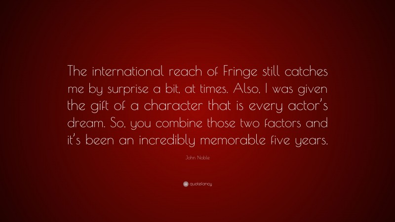 John Noble Quote: “The international reach of Fringe still catches me by surprise a bit, at times. Also, I was given the gift of a character that is every actor’s dream. So, you combine those two factors and it’s been an incredibly memorable five years.”