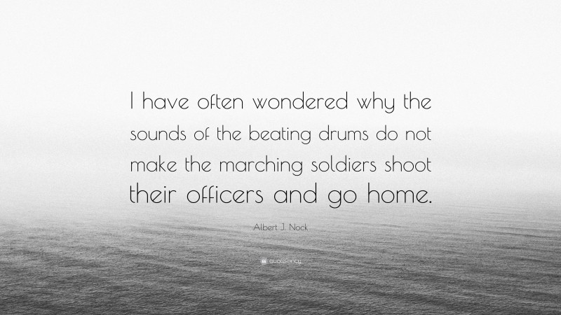 Albert J. Nock Quote: “I have often wondered why the sounds of the beating drums do not make the marching soldiers shoot their officers and go home.”