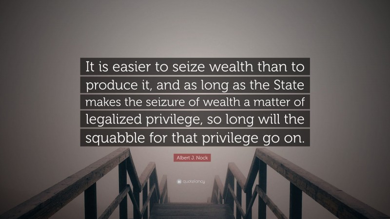 Albert J. Nock Quote: “It is easier to seize wealth than to produce it, and as long as the State makes the seizure of wealth a matter of legalized privilege, so long will the squabble for that privilege go on.”