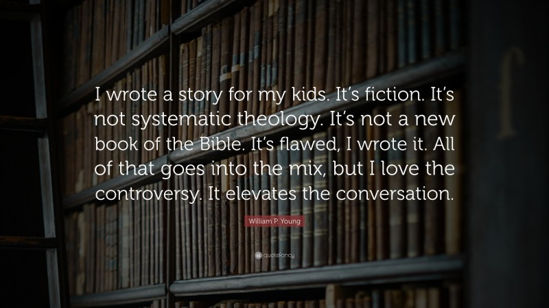 William P. Young Quote: “I wrote a story for my kids. It’s fiction. It’s not systematic theology. It’s not a new book of the Bible. It’s flawed, I wrote it. All of that goes into the mix, but I love the controversy. It elevates the conversation.”