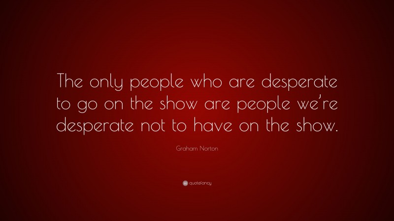Graham Norton Quote: “The only people who are desperate to go on the show are people we’re desperate not to have on the show.”