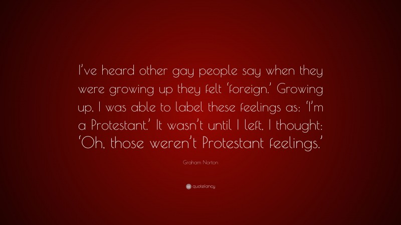 Graham Norton Quote: “I’ve heard other gay people say when they were growing up they felt ‘foreign.’ Growing up, I was able to label these feelings as: ‘I’m a Protestant.’ It wasn’t until I left, I thought: ‘Oh, those weren’t Protestant feelings.’”