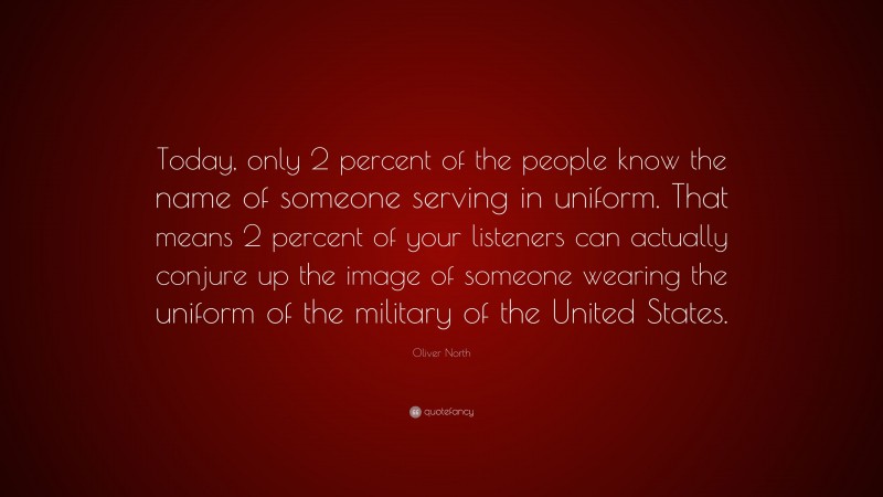 Oliver North Quote: “Today, only 2 percent of the people know the name of someone serving in uniform. That means 2 percent of your listeners can actually conjure up the image of someone wearing the uniform of the military of the United States.”