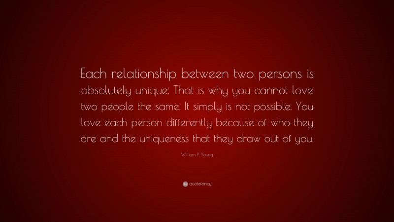 William P. Young Quote: “Each relationship between two persons is absolutely unique. That is why you cannot love two people the same. It simply is not possible. You love each person differently because of who they are and the uniqueness that they draw out of you.”