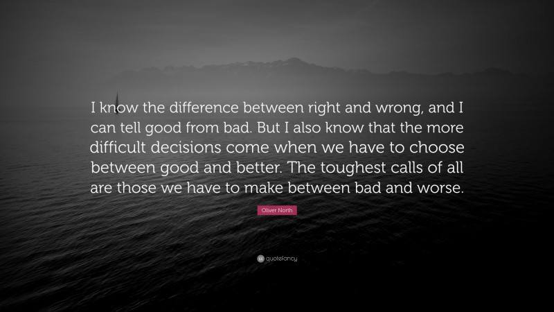 Oliver North Quote: “I know the difference between right and wrong, and I can tell good from bad. But I also know that the more difficult decisions come when we have to choose between good and better. The toughest calls of all are those we have to make between bad and worse.”