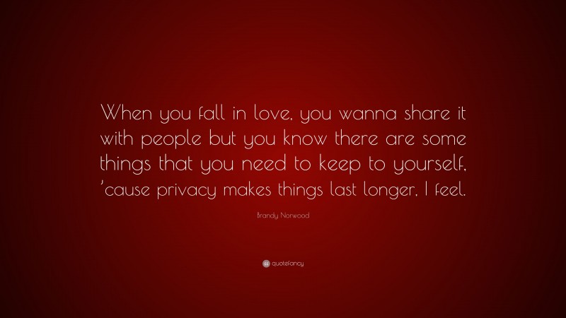 Brandy Norwood Quote: “When you fall in love, you wanna share it with people but you know there are some things that you need to keep to yourself, ’cause privacy makes things last longer, I feel.”