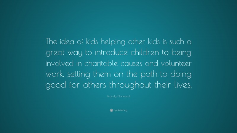 Brandy Norwood Quote: “The idea of kids helping other kids is such a great way to introduce children to being involved in charitable causes and volunteer work, setting them on the path to doing good for others throughout their lives.”