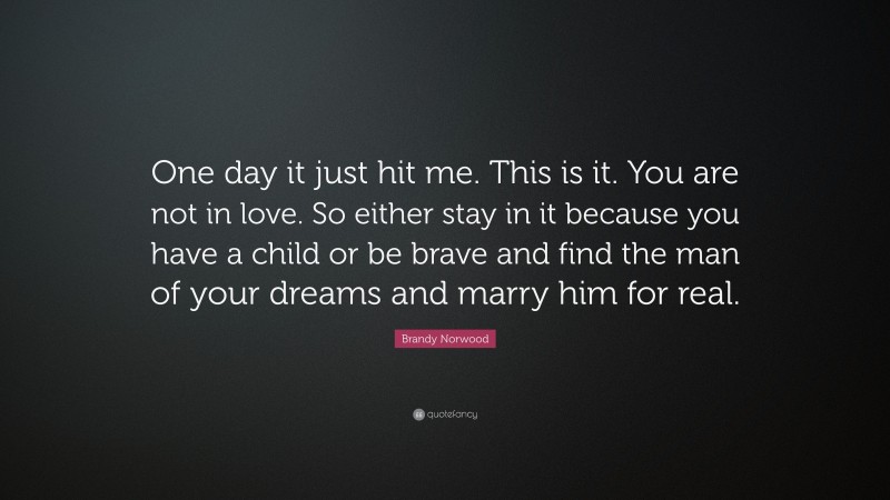 Brandy Norwood Quote: “One day it just hit me. This is it. You are not in love. So either stay in it because you have a child or be brave and find the man of your dreams and marry him for real.”