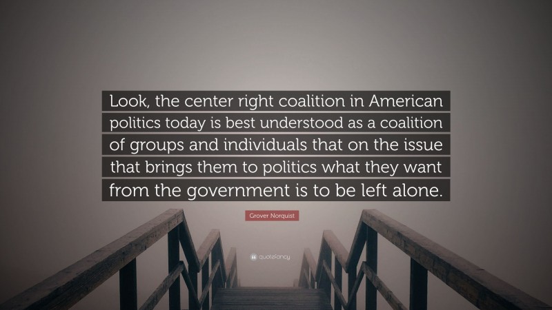 Grover Norquist Quote: “Look, the center right coalition in American politics today is best understood as a coalition of groups and individuals that on the issue that brings them to politics what they want from the government is to be left alone.”