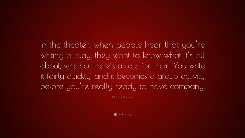 Marsha Norman Quote: “In the theater, when people hear that you’re writing a play, they want to know what it’s all about, whether there’s a role for them. You write it fairly quickly, and it becomes a group activity before you’re really ready to have company.”