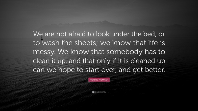 Marsha Norman Quote: “We are not afraid to look under the bed, or to wash the sheets; we know that life is messy. We know that somebody has to clean it up, and that only if it is cleaned up can we hope to start over, and get better.”