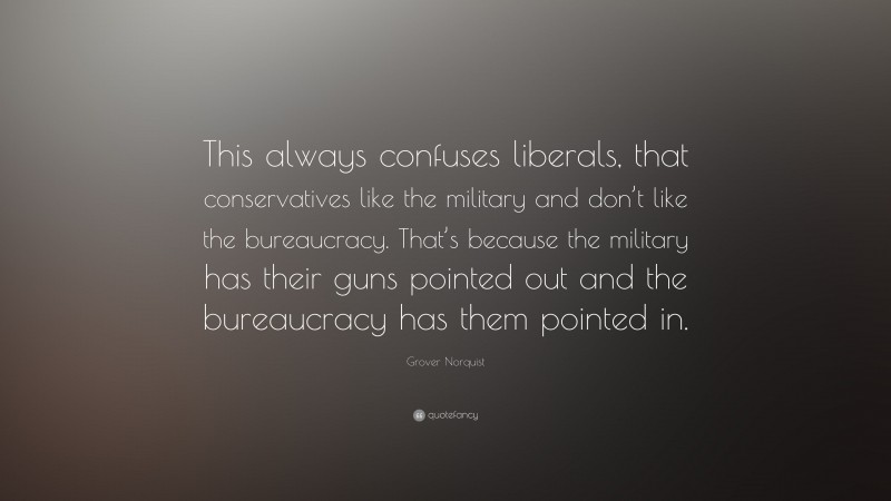 Grover Norquist Quote: “This always confuses liberals, that conservatives like the military and don’t like the bureaucracy. That’s because the military has their guns pointed out and the bureaucracy has them pointed in.”
