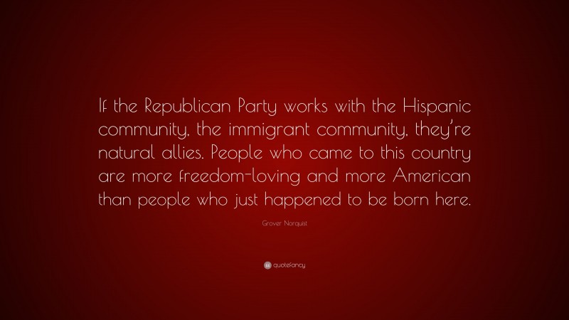 Grover Norquist Quote: “If the Republican Party works with the Hispanic community, the immigrant community, they’re natural allies. People who came to this country are more freedom-loving and more American than people who just happened to be born here.”