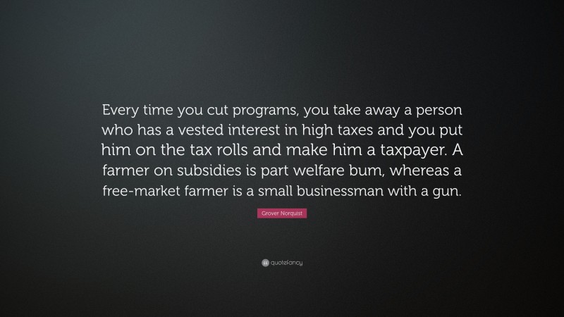 Grover Norquist Quote: “Every time you cut programs, you take away a person who has a vested interest in high taxes and you put him on the tax rolls and make him a taxpayer. A farmer on subsidies is part welfare bum, whereas a free-market farmer is a small businessman with a gun.”
